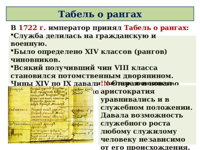 Табель о рангах В 1722 г. император принял Табель о рангах : C лужба делилась на гражданскую и военную. Было определено XIV классов (рангов) чиновников. Всякий получивший чин VIII класса становился потомственным дворянином. Чины XIV по IX давали личное дворянство без права передачи по наследству. !!!  Старая и новая аристократия уравнивались и в служебном положении. Давала возможность служебного роста любому служилому человеку независимо от его происхождения.