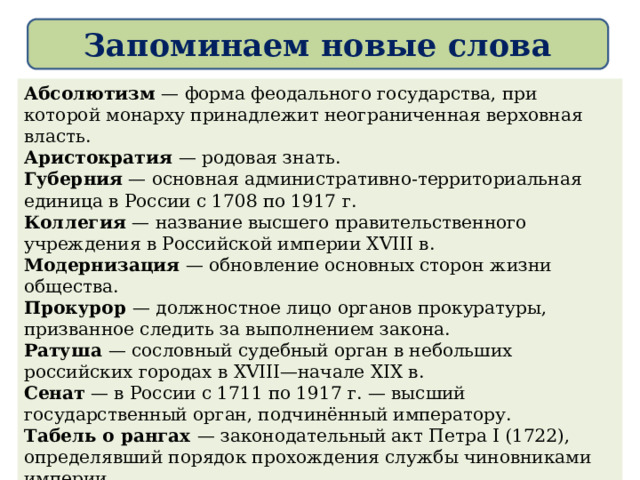 Запоминаем новые слова  Абсолютизм — форма феодального государства, при которой монарху принадлежит неограниченная верховная власть. Аристократия — родовая знать. Губерния — основная административно-территориальная единица в России с 1708 по 1917 г. Коллегия — название высшего правительственного учреждения в Российской империи XVIII в. Модернизация — обновление основных сторон жизни общества. Прокурор — должностное лицо органов прокуратуры, призванное следить за выполнением закона. Ратуша — сословный судебный орган в небольших российских городах в XVIII—начале XIX в. Сенат — в России с 1711 по 1917 г. — высший государственный орган, подчинённый императору. Табель о рангах — законодательный акт Петра I (1722), определявший порядок прохождения службы чиновниками империи. Фискал — в России в 1711 — 1729 гг. — государственный служащий для надзора за деятельностью государственных учреждений и чиновников.  