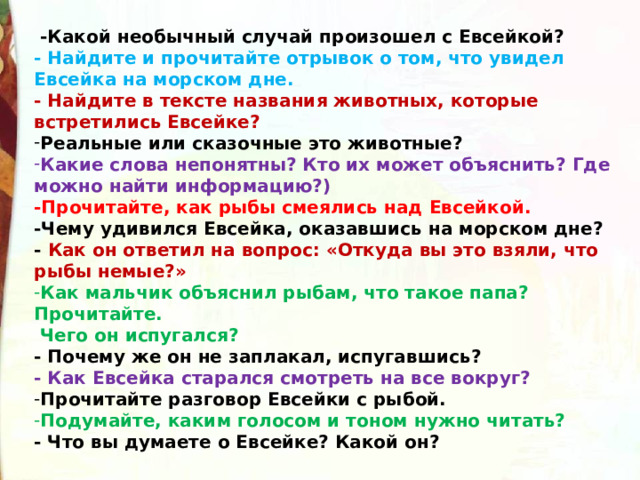   -Какой необычный случай произошел с Евсейкой? - Найдите и прочитайте отрывок о том, что увидел Евсейка на морском дне. - Найдите в тексте названия животных, которые встретились Евсейке? Реальные или сказочные это животные? Какие слова непонятны? Кто их может объяснить? Где можно найти информацию?) -Прочитайте, как рыбы смеялись над Евсейкой. -Чему удивился Евсейка, оказавшись на морском дне? - Как он ответил на вопрос: «Откуда вы это взяли, что рыбы немые?» Как мальчик объяснил рыбам, что такое папа? Прочитайте.   Чего он испугался? - Почему же он не заплакал, испугавшись? - Как Евсейка старался смотреть на все вокруг? Прочитайте разговор Евсейки с рыбой. Подумайте, каким голосом и тоном нужно читать? - Что вы думаете о Евсейке? Какой он?