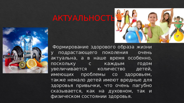 АКТУАЛЬНОСТЬ  Формирование здорового образа жизни у подрастающего поколения очень актуальна, а в наше время особенно, поскольку с каждым годом увеличивается количество детей, имеющих проблемы со здоровьем, также немало детей имеют вредные для здоровья привычки, что очень пагубно сказывается, как на духовном, так и физическом состоянии здоровья.