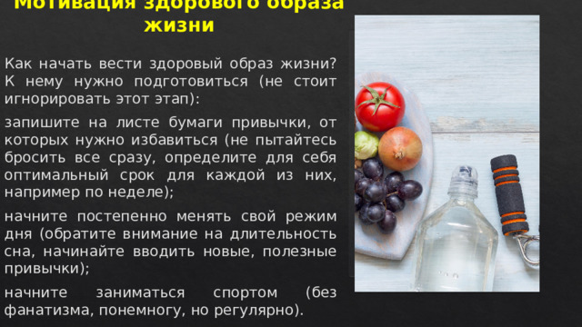 Мотивация здорового образа жизни   Как начать вести здоровый образ жизни? К нему нужно подготовиться (не стоит игнорировать этот этап): запишите на листе бумаги привычки, от которых нужно избавиться (не пытайтесь бросить все сразу, определите для себя оптимальный срок для каждой из них, например по неделе); начните постепенно менять свой режим дня (обратите внимание на длительность сна, начинайте вводить новые, полезные привычки); начните заниматься спортом (без фанатизма, понемногу, но регулярно).