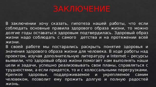 ЗАКЛЮЧЕНИЕ В заключении хочу сказать, гипотеза нашей работы, что если соблюдать основные правила здорового образа жизни, то можно долгие годы оставаться здоровым подтвердилась. Здоровый образ жизни надо соблюдать с самого детства и на протяжении всей жизни. В своей работе мы постарались раскрыть понятие здоровья и значения здорового образа жизни для человека. В ходе работы над проектом, изучая дополнительную литературу и Internet – ресурсы выявили, что здоровый образ жизни помогает нам выполнять наши цели и задачи, успешно реализовывать свои планы, справляться с трудностями, а если придется, то и с колоссальными перегрузками. Крепкое здоровье, поддерживаемое и укрепляемое самим человеком, позволит ему прожить долгую и полную радостей жизнь.