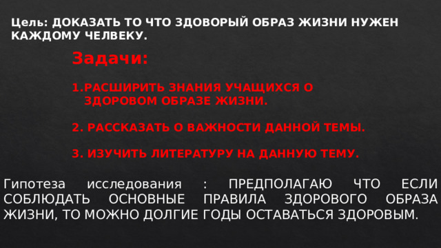 Цель: ДОКАЗАТЬ ТО ЧТО ЗДОВОРЫЙ ОБРАЗ ЖИЗНИ НУЖЕН КАЖДОМУ ЧЕЛВЕКУ. Задачи:  РАСШИРИТЬ ЗНАНИЯ УЧАЩИХСЯ О ЗДОРОВОМ ОБРАЗЕ ЖИЗНИ.  2. РАССКАЗАТЬ О ВАЖНОСТИ ДАННОЙ ТЕМЫ.  3. ИЗУЧИТЬ ЛИТЕРАТУРУ НА ДАННУЮ ТЕМУ. Гипотеза исследования : ПРЕДПОЛАГАЮ ЧТО ЕСЛИ СОБЛЮДАТЬ ОСНОВНЫЕ ПРАВИЛА ЗДОРОВОГО ОБРАЗА ЖИЗНИ, ТО МОЖНО ДОЛГИЕ ГОДЫ ОСТАВАТЬСЯ ЗДОРОВЫМ.