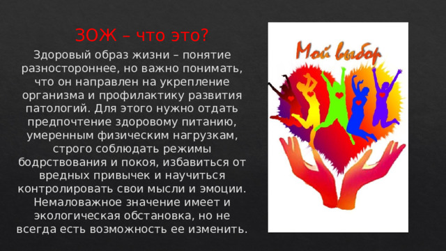 ЗОЖ – что это? Здоровый образ жизни – понятие разностороннее, но важно понимать, что он направлен на укрепление организма и профилактику развития патологий. Для этого нужно отдать предпочтение здоровому питанию, умеренным физическим нагрузкам, строго соблюдать режимы бодрствования и покоя, избавиться от вредных привычек и научиться контролировать свои мысли и эмоции. Немаловажное значение имеет и экологическая обстановка, но не всегда есть возможность ее изменить.