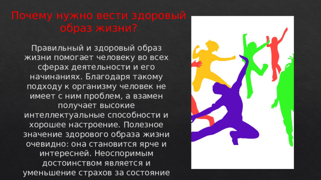 Почему нужно вести здоровый образ жизни?   Правильный и здоровый образ жизни помогает человеку во всех сферах деятельности и его начинаниях. Благодаря такому подходу к организму человек не имеет с ним проблем, а взамен получает высокие интеллектуальные способности и хорошее настроение. Полезное значение здорового образа жизни очевидно: она становится ярче и интересней. Неоспоримым достоинством является и уменьшение страхов за состояние своего здоровья.