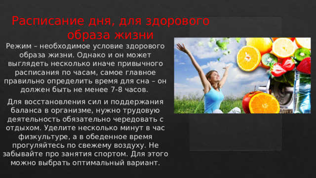 Расписание дня, для здорового образа жизни   Режим – необходимое условие здорового образа жизни. Однако и он может выглядеть несколько иначе привычного расписания по часам, самое главное правильно определить время для сна – он должен быть не менее 7-8 часов. Для восстановления сил и поддержания баланса в организме, нужно трудовую деятельность обязательно чередовать с отдыхом. Уделите несколько минут в час физкультуре, а в обеденное время прогуляйтесь по свежему воздуху. Не забывайте про занятия спортом. Для этого можно выбрать оптимальный вариант.