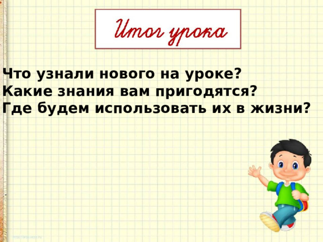 Что узнали нового на уроке? Какие знания вам пригодятся? Где будем использовать их в жизни?