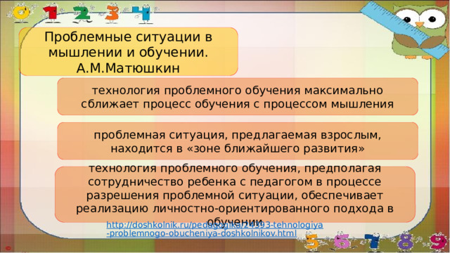 Проблемные ситуации в мышлении и обучении. А.М.Матюшкин технология проблемного обучения максимально сближает процесс обучения с процессом мышления проблемная ситуация, предлагаемая взрослым, находится в «зоне ближайшего развития» технология проблемного обучения, предполагая сотрудничество ребенка с педагогом в процессе разрешения проблемной ситуации, обеспечивает реализацию личностно-ориентированного подхода в обучении http://doshkolnik.ru/pedagogika/24393-tehnologiya-problemnogo-obucheniya-doshkolnikov.html