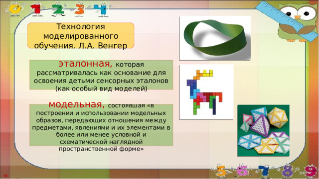 Технология моделированного обучения. Л.А. Венгер эталонная, которая рассматривалась как основание для освоения детьми сенсорных эталонов (как особый вид моделей) модельная, состоявшая «в построении и использовании модельных образов, передающих отношения между предметами, явлениями и их элементами в более или менее условной и схематической наглядной пространственной форме»