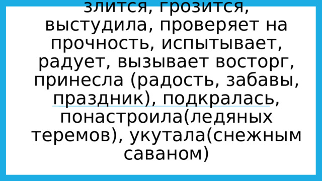 Что делает?  Заворожила, околдовала, запорошила, царствует, лютует, свирепствует, злится, грозится, выстудила, проверяет на прочность, испытывает, радует, вызывает восторг, принесла (радость, забавы, праздник), подкралась, понастроила(ледяных теремов), укутала(снежным саваном)