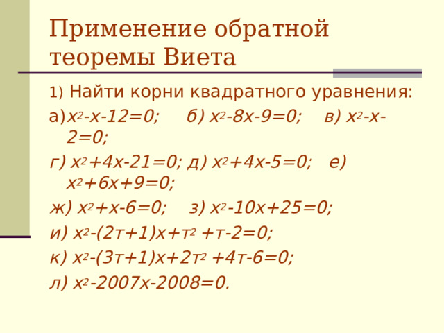 Применение обратной теоремы Виета 1) Найти корни квадратного уравнения: а) х 2 -х-12=0; б) х 2 -8х-9=0; в) х 2 -х-2=0; г) х 2 +4х-21=0; д) х 2 +4х-5=0; е) х 2 +6х+9=0; ж) х 2 +х-6=0; з) х 2 -10х+25=0; и) х 2 -(2т+1)х+т 2 +т-2=0; к) х 2 -(3т+1)х+2т 2 +4т-6=0; л) х 2 -2007х-2008=0.