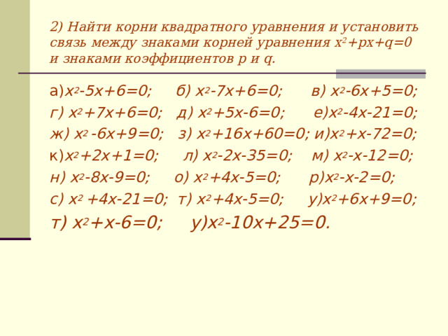 2) Найти корни квадратного уравнения и установить связь между знаками корней уравнения x 2 +px+q=0 и знаками коэффициентов p и q . а) х 2 -5х+6=0; б) х 2 -7х+6=0; в) х 2 -6х+5=0; г) х 2 +7х+6=0; д) х 2 +5х-6=0; е)х 2 -4х-21=0; ж) х 2 -6х+9=0; з) х 2 +16х+60=0; и)х 2 +х-72=0; к) х 2 +2х+1=0; л) х 2 -2х-35=0; м) х 2 -х-12=0; н) х 2 -8х-9=0; о) х 2 +4х-5=0; р)х 2 -х-2=0; с) х 2 +4х-21=0; т) х 2 +4х-5=0; у)х 2 +6х+9=0; т) х 2 +х-6=0; у)х 2 -10х+25=0.