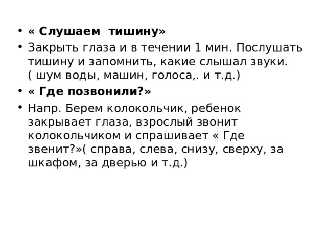 « Слушаем тишину» Закрыть глаза и в течении 1 мин. Послушать тишину и запомнить, какие слышал звуки.( шум воды, машин, голоса,. и т.д.) « Где позвонили?» Напр. Берем колокольчик, ребенок закрывает глаза, взрослый звонит колокольчиком и спрашивает « Где звенит?»( справа, слева, снизу, сверху, за шкафом, за дверью и т.д.)