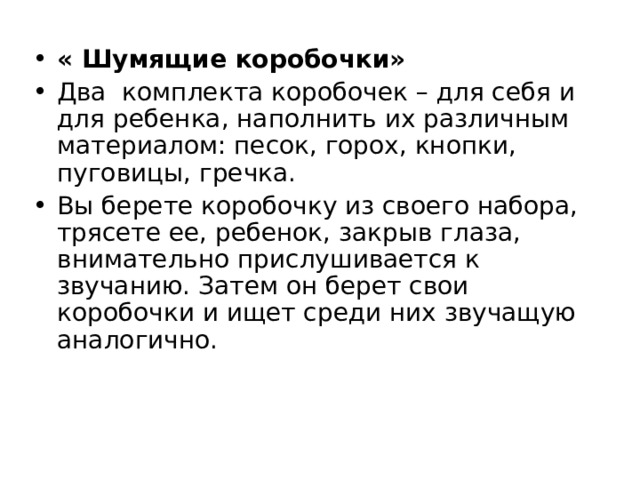 « Шумящие коробочки» Два комплекта коробочек – для себя и для ребенка, наполнить их различным материалом: песок, горох, кнопки, пуговицы, гречка. Вы берете коробочку из своего набора, трясете ее, ребенок, закрыв глаза, внимательно прислушивается к звучанию. Затем он берет свои коробочки и ищет среди них звучащую аналогично.