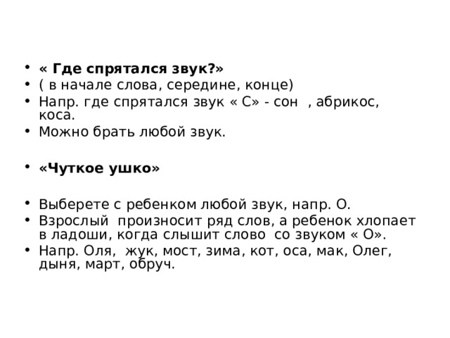 « Где спрятался звук?» ( в начале слова, середине, конце) Напр. где спрятался звук « С» - сон , абрикос, коса. Можно брать любой звук.  «Чуткое ушко»  Выберете с ребенком любой звук, напр. О. Взрослый произносит ряд слов, а ребенок хлопает в ладоши, когда слышит слово со звуком « О». Напр. Оля, жук, мост, зима, кот, оса, мак, Олег, дыня, март, обруч.