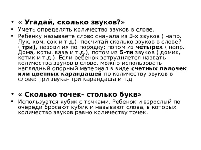 « Угадай, сколько звуков?»  Уметь определять количество звуков в слове. Ребенку называете слово сначала из 3-х звуков ( напр. Лук, ком, сок и т.д.)- посчитай сколько звуков в слове? ( три), назови их по порядку; потом из четырех ( напр. Дома, коты, ваза и т.д.), потом из 5-ти звуков ( домик, котик и т.д.). Если ребенок затрудняется назвать количества звуков в слове, можно использовать наглядный опорный материал в виде счетных палочек или цветных карандашей по количеству звуков в слове: три звука- три карандаша и т.д.  « Сколько точек- столько букв» Используется кубик с точками. Ребенок и взрослый по очереди бросают кубик и называют слова, в которых количество звуков равно количеству точек.