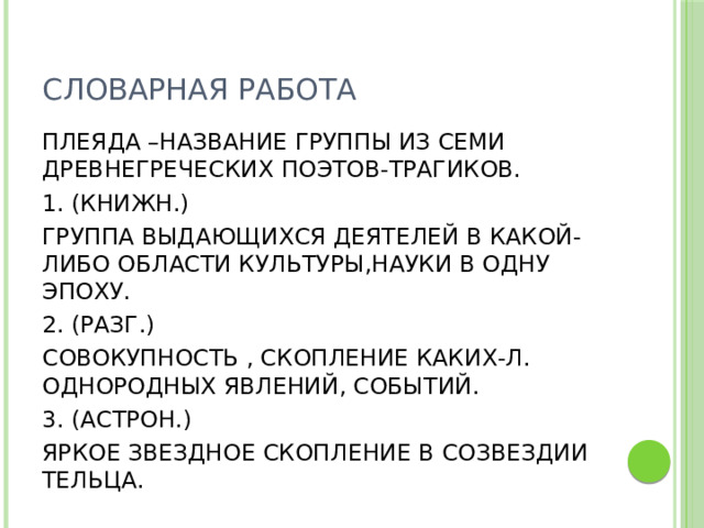 СЛОВАРНАЯ РАБОТА ПЛЕЯДА –НАЗВАНИЕ ГРУППЫ ИЗ СЕМИ ДРЕВНЕГРЕЧЕСКИХ ПОЭТОВ-ТРАГИКОВ. 1. (КНИЖН.) ГРУППА ВЫДАЮЩИХСЯ ДЕЯТЕЛЕЙ В КАКОЙ-ЛИБО ОБЛАСТИ КУЛЬТУРЫ,НАУКИ В ОДНУ ЭПОХУ. 2. (РАЗГ.) СОВОКУПНОСТЬ , СКОПЛЕНИЕ КАКИХ-Л. ОДНОРОДНЫХ ЯВЛЕНИЙ, СОБЫТИЙ. 3. (АСТРОН.) ЯРКОЕ ЗВЕЗДНОЕ СКОПЛЕНИЕ В СОЗВЕЗДИИ ТЕЛЬЦА.