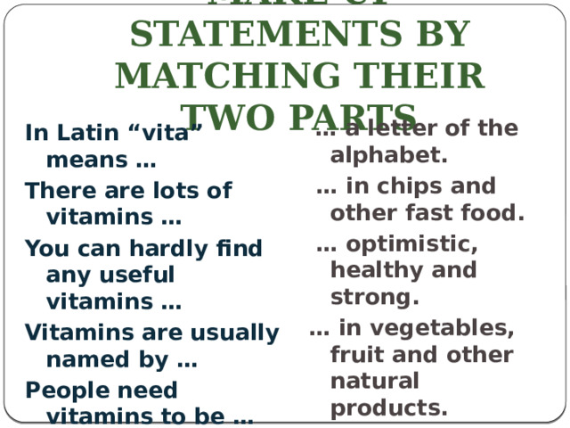 make up statements by matching their two parts  … a letter of the alphabet. … in chips and other fast food. … optimistic, healthy and strong. … in vegetables, fruit and other natural products. … life. In Latin “vita” means … There are lots of vitamins … You can hardly find any useful vitamins … Vitamins are usually named by … People need vitamins to be …
