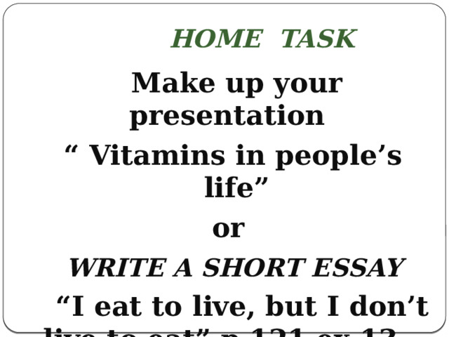 Home task  Make up your presentation “ Vitamins in people’s life” or   Write a short essay “ I eat to live, but I don’t live to eat” р.121,ex.13.