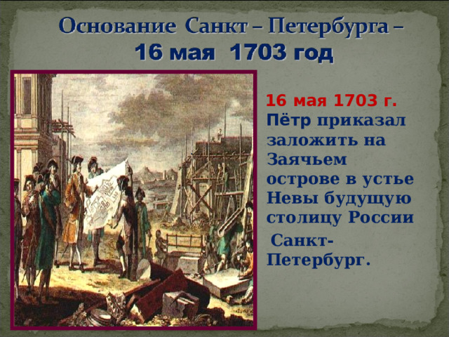 16 мая 1703 г. Пётр приказал заложить на Заячьем острове в устье Невы будущую столицу России  Санкт-Петербург.  .