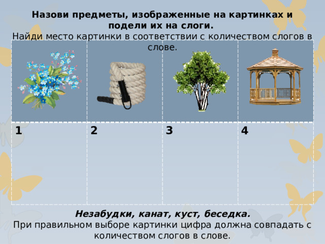 Назови предметы, изображенные на картинках и подели их на слоги. Найди место картинки в соответствии с количеством слогов в слове. 1 2  3  4 Незабудки, канат, куст, беседка. При правильном выборе картинки цифра должна совпадать с количеством слогов в слове.