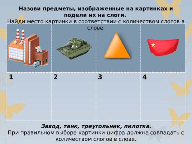 Назови предметы, изображенные на картинках и подели их на слоги. Найди место картинки в соответствии с количеством слогов в слове. 1 2  3  4 Завод, танк, треугольник, пилотка. При правильном выборе картинки цифра должна совпадать с количеством слогов в слове.