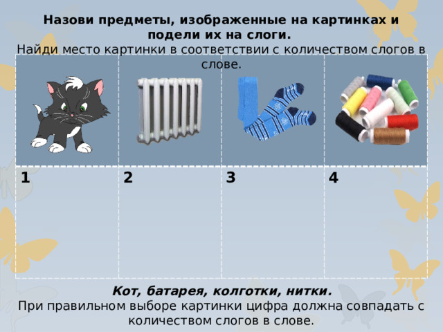 Назови предметы, изображенные на картинках и подели их на слоги. Найди место картинки в соответствии с количеством слогов в слове. 1 2  3  4 Кот, батарея, колготки, нитки. При правильном выборе картинки цифра должна совпадать с количеством слогов в слове.