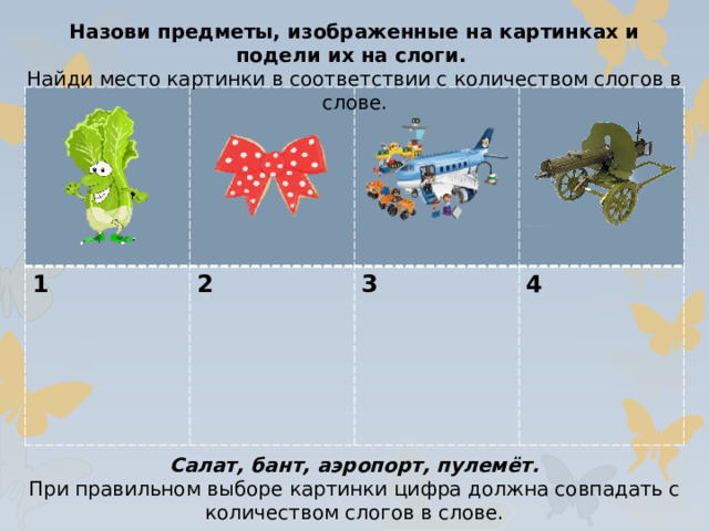 Назови предметы, изображенные на картинках и подели их на слоги. Найди место картинки в соответствии с количеством слогов в слове. 1 2  3  4 Салат, бант, аэропорт, пулемёт. При правильном выборе картинки цифра должна совпадать с количеством слогов в слове.