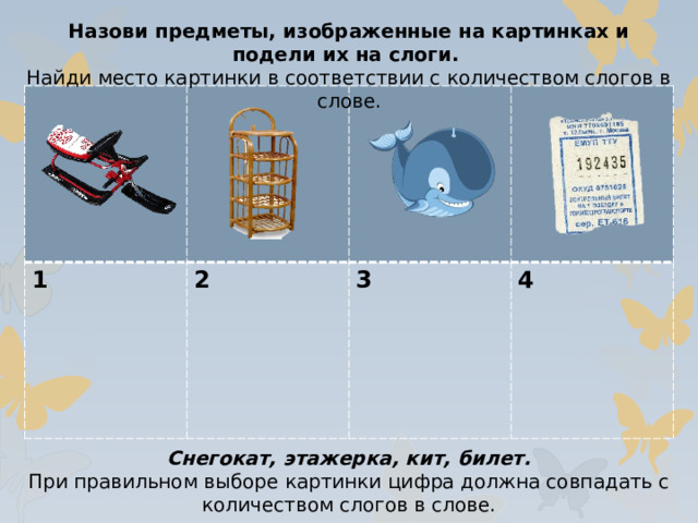 Назови предметы, изображенные на картинках и подели их на слоги. Найди место картинки в соответствии с количеством слогов в слове. 1 2  3  4 Снегокат, этажерка, кит, билет. При правильном выборе картинки цифра должна совпадать с количеством слогов в слове.