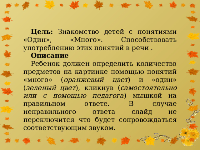 Цель: Знакомство детей с понятиями «Один», «Много». Способствовать употреблению этих понятий в речи . Описание Ребенок должен определить количество предметов на картинке помощью понятий «много» ( оранжевый цвет ) и «один» ( зеленый цвет ), кликнув ( самостоятельно или с помощью педагога ) мышкой на правильном ответе. В случае неправильного ответа слайд не переключится что будет сопровождаться соответствующим звуком.