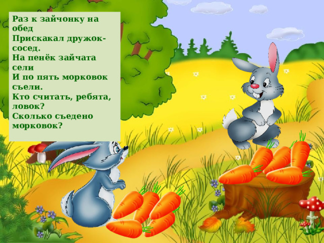 Раз к зайчонку на обед  Прискакал дружок-сосед.  На пенёк зайчата сели  И по пять морковок съели.  Кто считать, ребята, ловок?  Сколько съедено морковок?