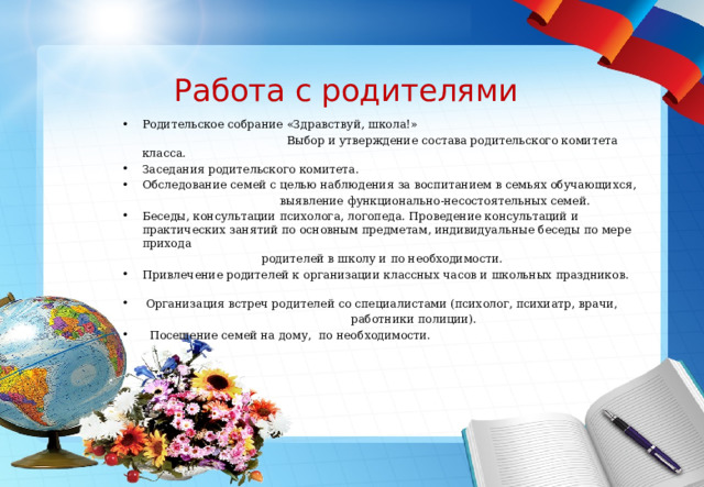 Работа с родителями Родительское собрание «Здравствуй, школа!»  Выбор и утверждение состава родительского комитета класса. Заседания родительского комитета. Обследование семей с целью наблюдения за воспитанием в семьях обучающихся,  выявление функционально-несостоятельных семей. Беседы, консультации психолога, логопеда. Проведение консультаций и практических занятий по основным предметам, индивидуальные беседы по мере прихода  родителей в школу и по необходимости. Привлечение родителей к организации классных часов и школьных праздников.  Организация встреч родителей со специалистами (психолог, психиатр, врачи,  работники полиции).