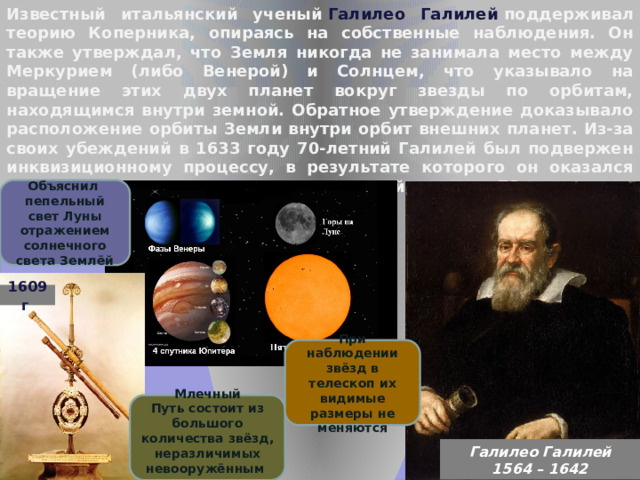 Известный итальянский ученый  Галилео Галилей  поддерживал теорию Коперника, опираясь на собственные наблюдения. Он также утверждал, что Земля никогда не занимала место между Меркурием (либо Венерой) и Солнцем, что указывало на вращение этих двух планет вокруг звезды по орбитам, находящимся внутри земной. Обратное утверждение доказывало расположение орбиты Земли внутри орбит внешних планет. Из-за своих убеждений в 1633 году 70-летний Галилей был подвержен инквизиционному процессу, в результате которого он оказался под «домашним арестом» вплоть до своей смерти в 78 лет. Объяснил пепельный свет Луны отражением солнечного света Землёй 1609 г . При наблюдении звёзд в телескоп их видимые размеры не меняются Млечный Путь состоит из большого количества звёзд, неразличимых невооружённым глазом Галилео Галилей  1564 – 1642