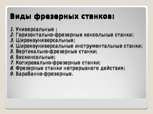 Виды фрезерных станков :  1. Универсальные ; 2. Горизонтально-фрезерные консольные станки ; 3. Широкоуниверсальные ; 4. Широкоуниверсальные инструментальные станки ; 5. Вертикально-фрезерные станки ; 6. Бе c консольные ; 7. Копировально-фрезерные станки ; 8. Фрезерные станки непрерывного действия ; 9. Барабанно-фрезерные.