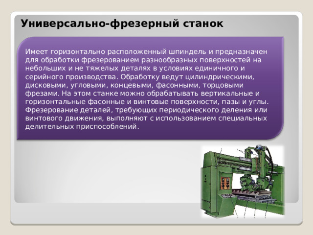 Универсально-фрезерный станок Имеет горизонтально расположенный шпиндель и предназначен для обработки фрезерованием разнообразных поверхностей на небольших и не тяжелых деталях в условиях единичного и серийного производства. Обработку ведут цилиндрическими, дисковыми, угловыми, концевыми, фасонными, торцовыми фрезами. На этом станке можно обрабатывать вертикальные и горизонтальные фасонные и винтовые поверхности, пазы и углы. Фрезерование деталей, требующих периодического деления или винтового движения, выполняют с использованием специальных делительных приспособлений.