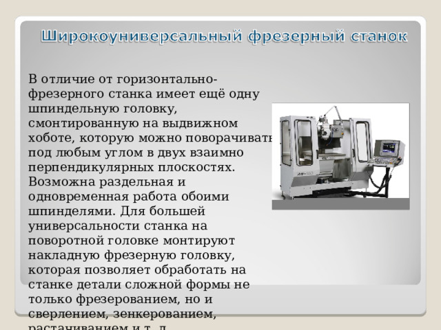 В отличие от горизонтально-фрезерного станка имеет ещё одну шпиндельную головку, смонтированную на выдвижном хоботе, которую можно поворачивать под любым углом в двух взаимно перпендикулярных плоскостях. Возможна раздельная и одновременная работа обоими шпинделями. Для большей универсальности станка на поворотной головке монтируют накладную фрезерную головку, которая позволяет обработать на станке детали сложной формы не только фрезерованием, но и сверлением, зенкерованием, растачиванием и т. д.