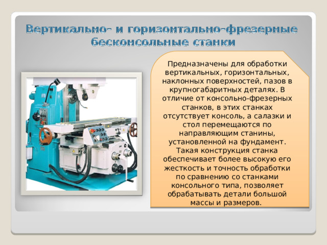 Предназначены для обработки вертикальных, горизонтальных, наклонных поверхностей, пазов в крупногабаритных деталях. В отличие от консольно-фрезерных станков, в этих станках отсутствует консоль, а салазки и стол перемещаются по направляющим станины, установленной на фундамент. Такая конструкция станка обеспечивает более высокую его жесткость и точность обработки по сравнению со станками консольного типа, позволяет обрабатывать детали большой массы и размеров.