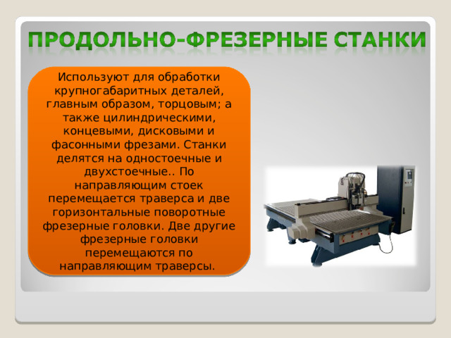 Используют для обработки крупногабаритных деталей, главным образом, торцовым; а также цилиндрическими, концевыми, дисковыми и фасонными фрезами. Станки делятся на одностоечные и двухстоечные.. По направляющим стоек перемещается траверса и две горизонтальные поворотные фрезерные головки. Две другие фрезерные головки перемещаются по направляющим траверсы.