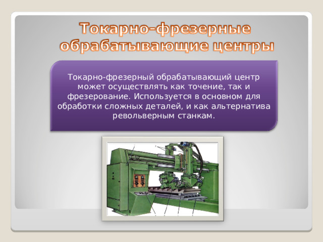 Токарно-фрезерный обрабатывающий центр может осуществлять как точение, так и фрезерование. Используется в основном для обработки сложных деталей, и как альтернатива револьверным станкам.