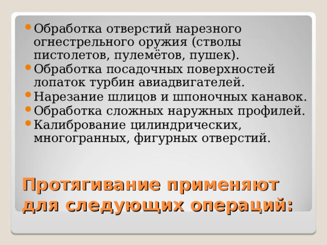 Обработка отверстий нарезного огнестрельного оружия (стволы пистолетов, пулемётов, пушек). Обработка посадочных поверхностей лопаток турбин авиадвигателей. Нарезание шлицов и шпоночных канавок. Обработка сложных наружных профилей. Калибрование цилиндрических, многогранных, фигурных отверстий.