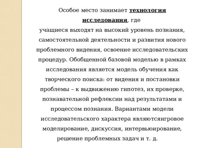 Особое место занимает  технология исследования , где учащиеся выходят на высокий уровень познания, самостоятельной деятельности и развития нового проблемного видения, освоение исследовательских процедур. Обобщенной базовой моделью в рамках исследования является модель обучения как творческого поиска: от видения и постановки проблемы – к выдвижению гипотез, их проверке, познавательной рефлексии над результатами и процессом познания. Вариантами модели исследовательского характера являютсяигровое моделирование, дискуссия, интервьюирование, решение проблемных задач и т. д.