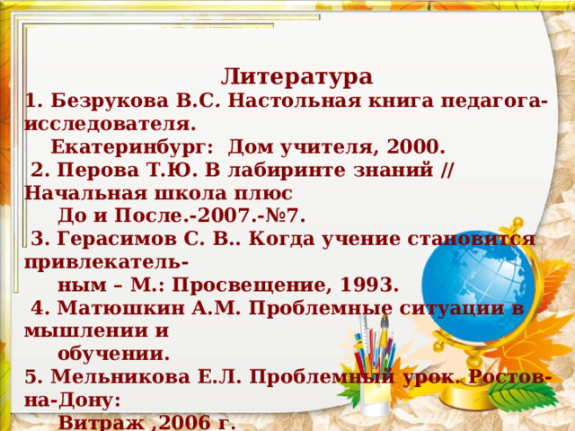 Литература 1. Безрукова В.С . Настольная книга педагога-исследователя.  Екатеринбург: Дом учителя, 2000.  2. Перова Т.Ю. В лабиринте знаний // Начальная школа плюс  До и После.-2007.-№7.   3. Герасимов С. В.. Когда учение становится привлекатель-  ным – М.: Просвещение, 1993.   4. Матюшкин А.М. Проблемные ситуации в мышлении и  обучении. 5. Мельникова Е.Л. Проблемный урок. Ростов-на-Дону:  Витраж ,2006 г.   6. Шумакова Н.Б. Развитие исследовательских  умений младших школьников. Москва:  Просвещение, 2011.