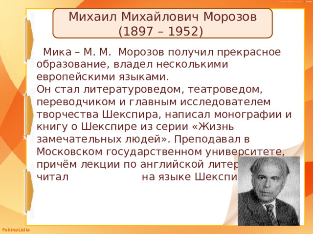Михаил Михайлович Морозов (1897 – 1952) Мика – М. М. Морозов получил прекрасное образование, владел несколькими европейскими языками. Он стал литературоведом, театроведом, переводчиком и главным исследователем творчества Шекспира, написал монографии и книгу о Шекспире из серии «Жизнь замечательных людей». Преподавал в Московском государственном университете, причём лекции по английской литературе читал на языке Шекспира.