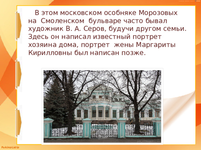 В этом московском особняке Морозовых на Смоленском бульваре часто бывал художник В. А. Серов, будучи другом семьи. Здесь он написал известный портрет хозяина дома, портрет жены Маргариты Кирилловны был написан позже.