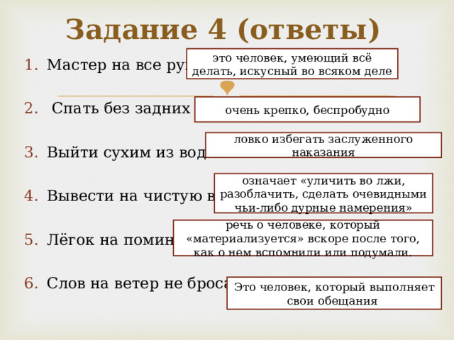 Задание 4 (ответы) это человек, умеющий всё делать, искусный во всяком деле Мастер на все руки   Спать без задних ног  Выйти сухим из воды  Вывести на чистую воду  Лёгок на помине  Слов на ветер не бросает очень крепко, беспробудно ловко избегать заслуженного наказания означает «уличить во лжи, разоблачить, сделать очевидными чьи-либо дурные намерения» речь о человеке, который «материализуется» вскоре после того, как о нем вспомнили или подумали. Это человек, который выполняет свои обещания