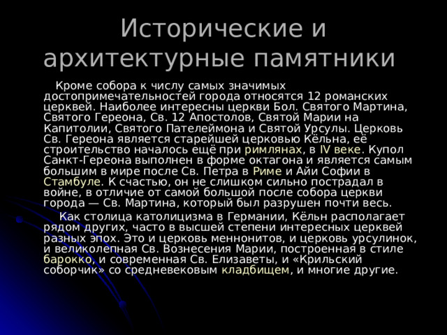 Исторические и архитектурные памятники  Кроме собора к числу самых значимых достопримечательностей города относятся 12 романских церквей. Наиболее интересны церкви Бол. Святого Мартина, Святого Гереона, Св. 12 Апостолов, Святой Марии на Капитолии, Святого Пателеймона и Святой Урсулы. Церковь Св. Гереона является старейшей церковью Кёльна, её строительство началось ещё при римлянах , в IV веке . Купол Санкт-Гереона выполнен в форме октагона и является самым большим в мире после Св. Петра в Риме и Айи Софии в Стамбуле . К счастью, он не слишком сильно пострадал в войне, в отличие от самой большой после собора церкви города — Св. Мартина, который был разрушен почти весь.  Как столица католицизма в Германии, Кёльн располагает рядом других, часто в высшей степени интересных церквей разных эпох. Это и церковь меннонитов, и церковь урсулинок, и великолепная Св. Вознесения Марии, построенная в стиле барокко , и современная Св. Елизаветы, и «Крильский соборчик» со средневековым кладбищем , и многие другие.