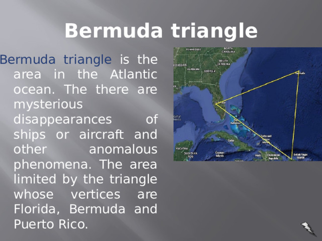 Bermuda triangle Bermuda triangle is the area in the Atlantic ocean. The there are mysterious disappearances of ships or aircraft and other anomalous phenomena. The area limited by the triangle whose vertices are Florida, Bermuda and Puerto Rico.