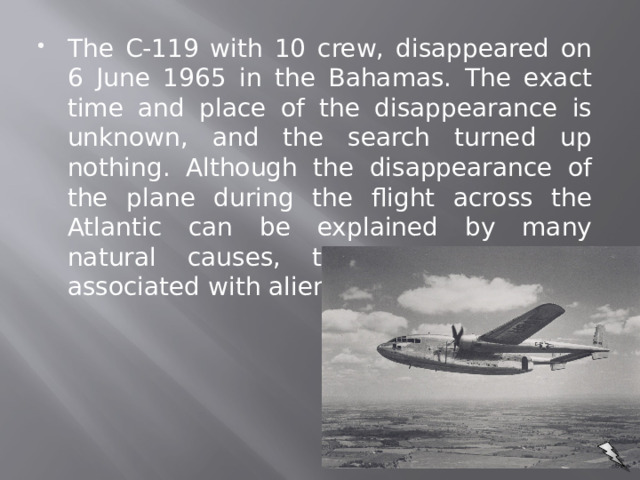 The C-119 with 10 crew, disappeared on 6 June 1965 in the Bahamas. The exact time and place of the disappearance is unknown, and the search turned up nothing. Although the disappearance of the plane during the flight across the Atlantic can be explained by many natural causes, this case is often associated with alien abductions.