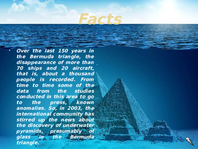 Facts Over the last 150 years in the Bermuda triangle, the disappearance of more than 70 ships and 20 aircraft, that is, about a thousand people is recorded. From time to time some of the data from the studies conducted in this area to go to the press, known anomalies. So, in 2003, the international community has stirred up the news about the discovery of underwater pyramids, presumably of glass in the Bermuda triangle. .
