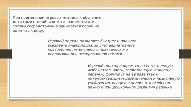 При применении игровых методов к обучению дети сами настойчиво хотят заниматься, и готовы сосредоточенно заниматься порой не один час к ряду.  Игровой подход позволяет быстрее и прочнее осваивать информацию за счёт вариативного повторения, интенсивного практического использования, ассоциативной памяти. Игровой подход опирается на естественную любознательность, свойственную каждому ребёнку, формируя на её базе вкус к интеллектуальным развлечениям и позитивную учебную мотивацию в целом, что особенно важно и при дошкольном развитии ребёнка.